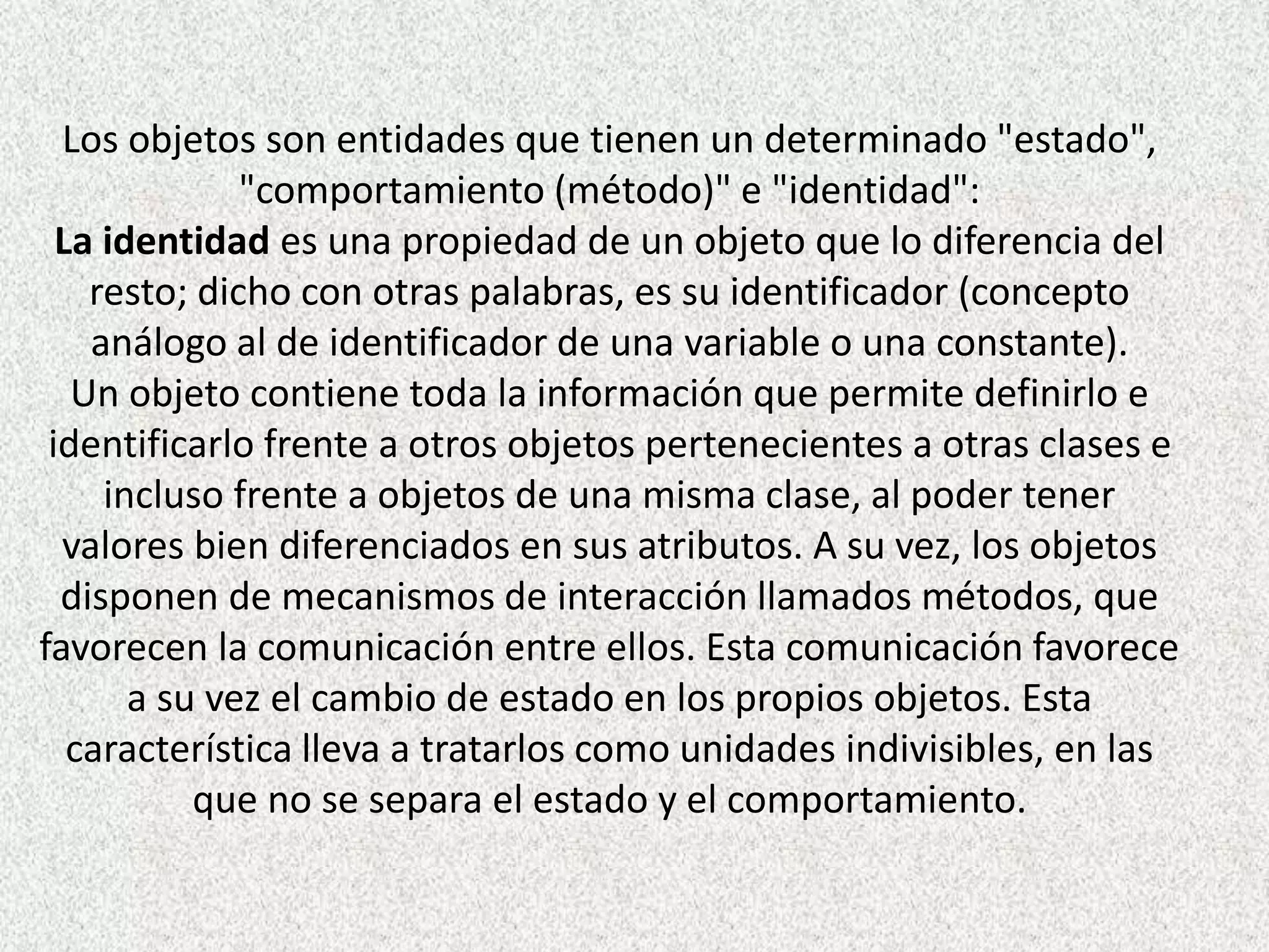 Los objetos son entidades que tienen un determinado "estado",
"comportamiento (método)" e "identidad":
La identidad es una propiedad de un objeto que lo diferencia del
resto; dicho con otras palabras, es su identificador (concepto
análogo al de identificador de una variable o una constante).
Un objeto contiene toda la información que permite definirlo e
identificarlo frente a otros objetos pertenecientes a otras clases e
incluso frente a objetos de una misma clase, al poder tener
valores bien diferenciados en sus atributos. A su vez, los objetos
disponen de mecanismos de interacción llamados métodos, que
favorecen la comunicación entre ellos. Esta comunicación favorece
a su vez el cambio de estado en los propios objetos. Esta
característica lleva a tratarlos como unidades indivisibles, en las
que no se separa el estado y el comportamiento.
 