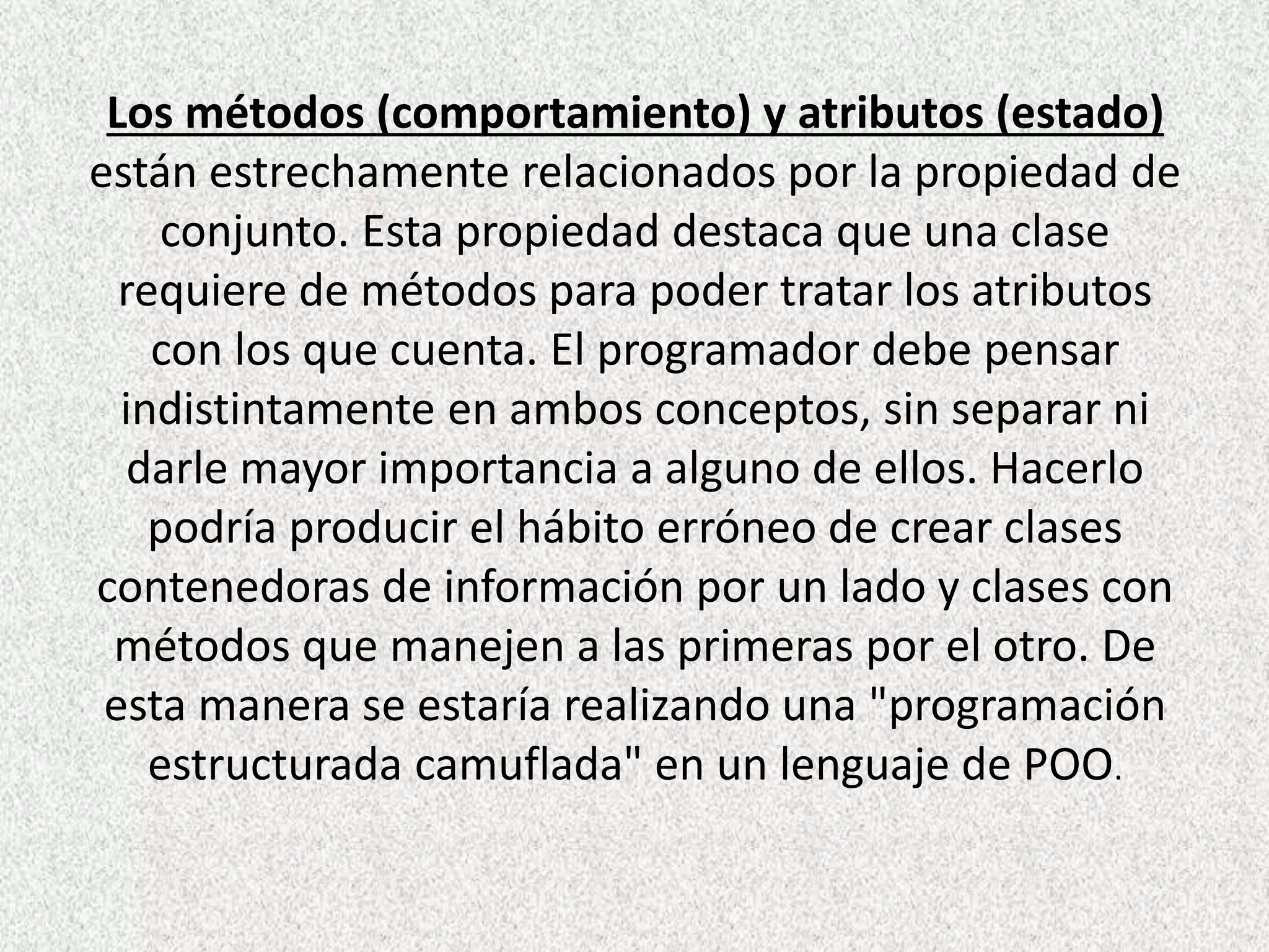 Los métodos (comportamiento) y atributos (estado)
están estrechamente relacionados por la propiedad de
conjunto. Esta propiedad destaca que una clase
requiere de métodos para poder tratar los atributos
con los que cuenta. El programador debe pensar
indistintamente en ambos conceptos, sin separar ni
darle mayor importancia a alguno de ellos. Hacerlo
podría producir el hábito erróneo de crear clases
contenedoras de información por un lado y clases con
métodos que manejen a las primeras por el otro. De
esta manera se estaría realizando una "programación
estructurada camuflada" en un lenguaje de POO.
 