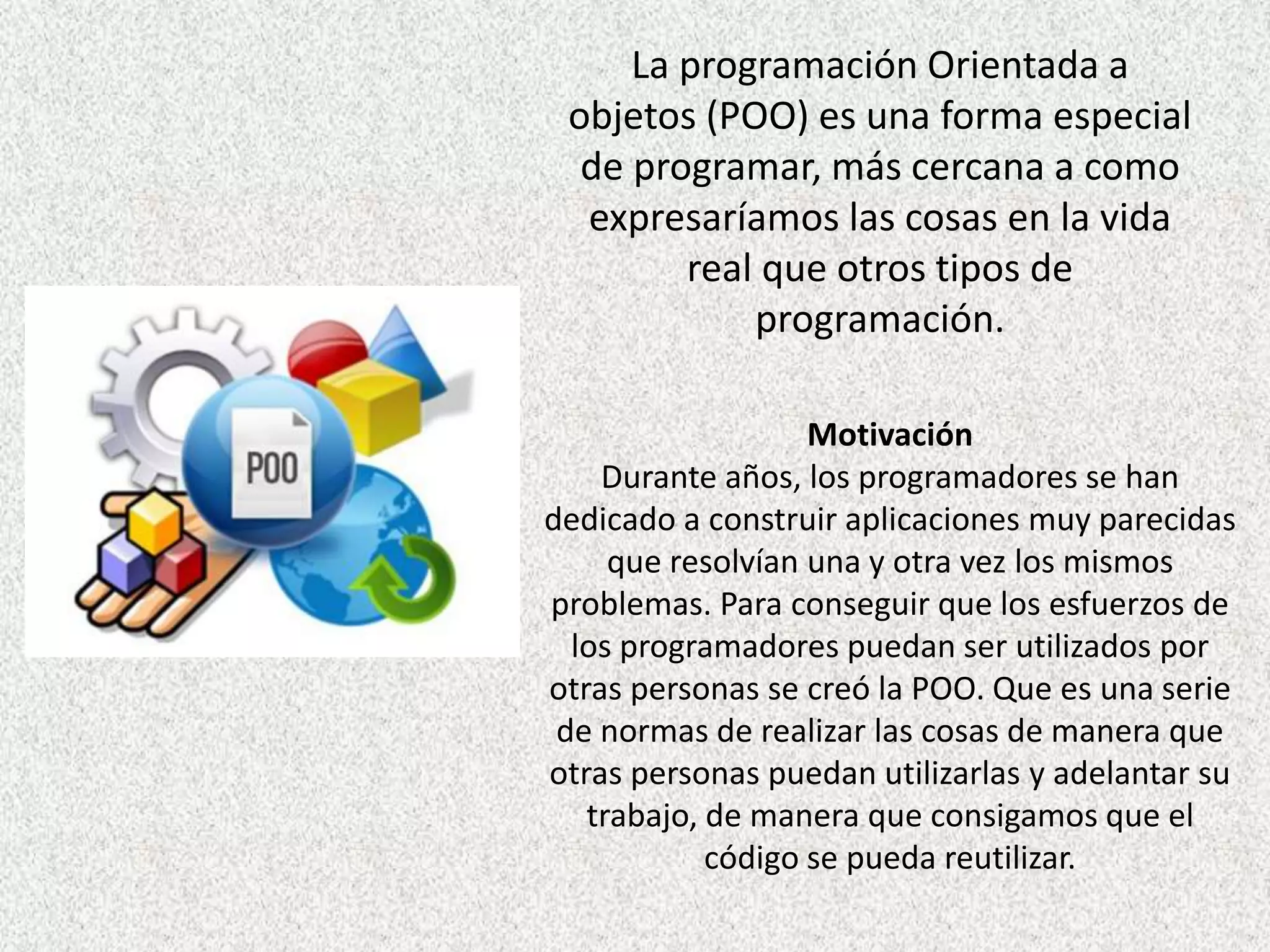 La programación Orientada a
objetos (POO) es una forma especial
de programar, más cercana a como
expresaríamos las cosas en la vida
real que otros tipos de
programación.
Motivación
Durante años, los programadores se han
dedicado a construir aplicaciones muy parecidas
que resolvían una y otra vez los mismos
problemas. Para conseguir que los esfuerzos de
los programadores puedan ser utilizados por
otras personas se creó la POO. Que es una serie
de normas de realizar las cosas de manera que
otras personas puedan utilizarlas y adelantar su
trabajo, de manera que consigamos que el
código se pueda reutilizar.
 
