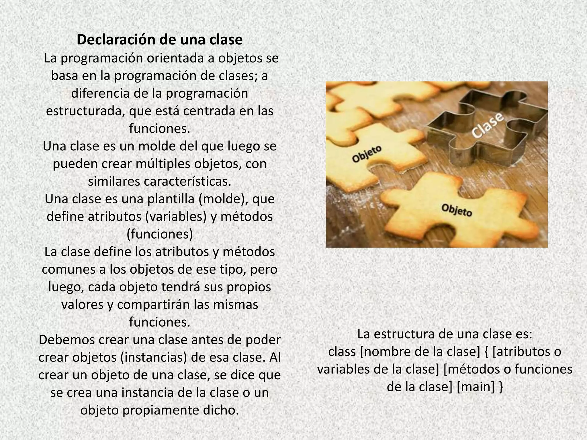 Declaración de una clase
La programación orientada a objetos se
basa en la programación de clases; a
diferencia de la programación
estructurada, que está centrada en las
funciones.
Una clase es un molde del que luego se
pueden crear múltiples objetos, con
similares características.
Una clase es una plantilla (molde), que
define atributos (variables) y métodos
(funciones)
La clase define los atributos y métodos
comunes a los objetos de ese tipo, pero
luego, cada objeto tendrá sus propios
valores y compartirán las mismas
funciones.
Debemos crear una clase antes de poder
crear objetos (instancias) de esa clase. Al
crear un objeto de una clase, se dice que
se crea una instancia de la clase o un
objeto propiamente dicho.
La estructura de una clase es:
class [nombre de la clase] { [atributos o
variables de la clase] [métodos o funciones
de la clase] [main] }
 