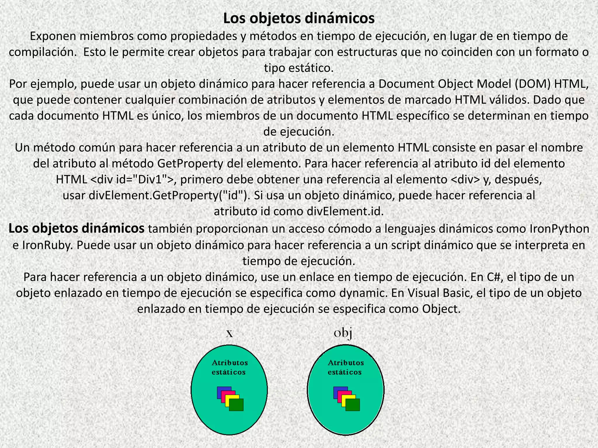 Los objetos dinámicos
Exponen miembros como propiedades y métodos en tiempo de ejecución, en lugar de en tiempo de
compilación. Esto le permite crear objetos para trabajar con estructuras que no coinciden con un formato o
tipo estático.
Por ejemplo, puede usar un objeto dinámico para hacer referencia a Document Object Model (DOM) HTML,
que puede contener cualquier combinación de atributos y elementos de marcado HTML válidos. Dado que
cada documento HTML es único, los miembros de un documento HTML específico se determinan en tiempo
de ejecución.
Un método común para hacer referencia a un atributo de un elemento HTML consiste en pasar el nombre
del atributo al método GetProperty del elemento. Para hacer referencia al atributo id del elemento
HTML <div id="Div1">, primero debe obtener una referencia al elemento <div> y, después,
usar divElement.GetProperty("id"). Si usa un objeto dinámico, puede hacer referencia al
atributo id como divElement.id.
Los objetos dinámicos también proporcionan un acceso cómodo a lenguajes dinámicos como IronPython
e IronRuby. Puede usar un objeto dinámico para hacer referencia a un script dinámico que se interpreta en
tiempo de ejecución.
Para hacer referencia a un objeto dinámico, use un enlace en tiempo de ejecución. En C#, el tipo de un
objeto enlazado en tiempo de ejecución se especifica como dynamic. En Visual Basic, el tipo de un objeto
enlazado en tiempo de ejecución se especifica como Object.
 
