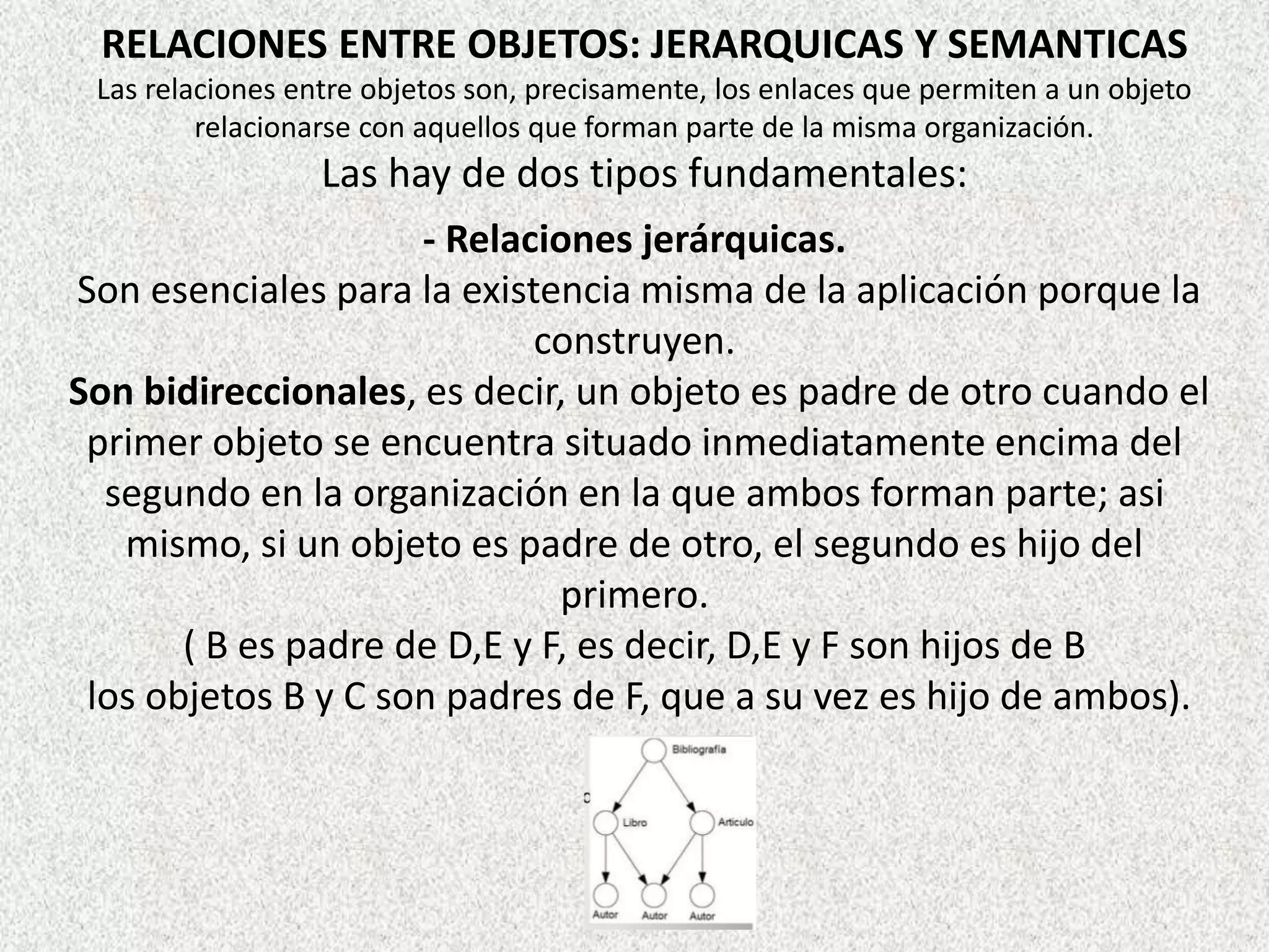 RELACIONES ENTRE OBJETOS: JERARQUICAS Y SEMANTICAS
Las relaciones entre objetos son, precisamente, los enlaces que permiten a un objeto
relacionarse con aquellos que forman parte de la misma organización.
Las hay de dos tipos fundamentales:
- Relaciones jerárquicas.
Son esenciales para la existencia misma de la aplicación porque la
construyen.
Son bidireccionales, es decir, un objeto es padre de otro cuando el
primer objeto se encuentra situado inmediatamente encima del
segundo en la organización en la que ambos forman parte; asi
mismo, si un objeto es padre de otro, el segundo es hijo del
primero.
( B es padre de D,E y F, es decir, D,E y F son hijos de B
los objetos B y C son padres de F, que a su vez es hijo de ambos).
 