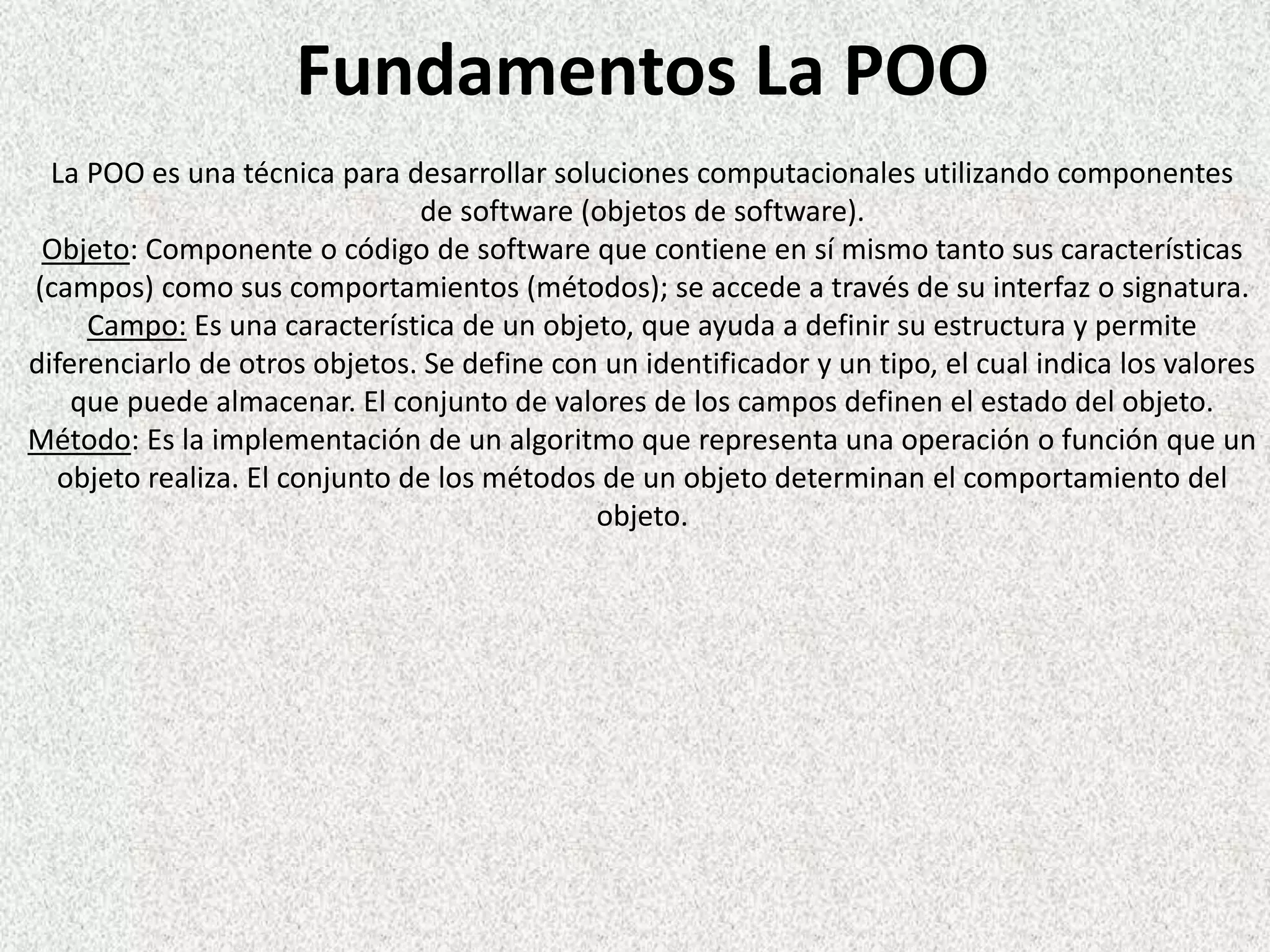 Fundamentos La POO
La POO es una técnica para desarrollar soluciones computacionales utilizando componentes
de software (objetos de software).
Objeto: Componente o código de software que contiene en sí mismo tanto sus características
(campos) como sus comportamientos (métodos); se accede a través de su interfaz o signatura.
Campo: Es una característica de un objeto, que ayuda a definir su estructura y permite
diferenciarlo de otros objetos. Se define con un identificador y un tipo, el cual indica los valores
que puede almacenar. El conjunto de valores de los campos definen el estado del objeto.
Método: Es la implementación de un algoritmo que representa una operación o función que un
objeto realiza. El conjunto de los métodos de un objeto determinan el comportamiento del
objeto.
 