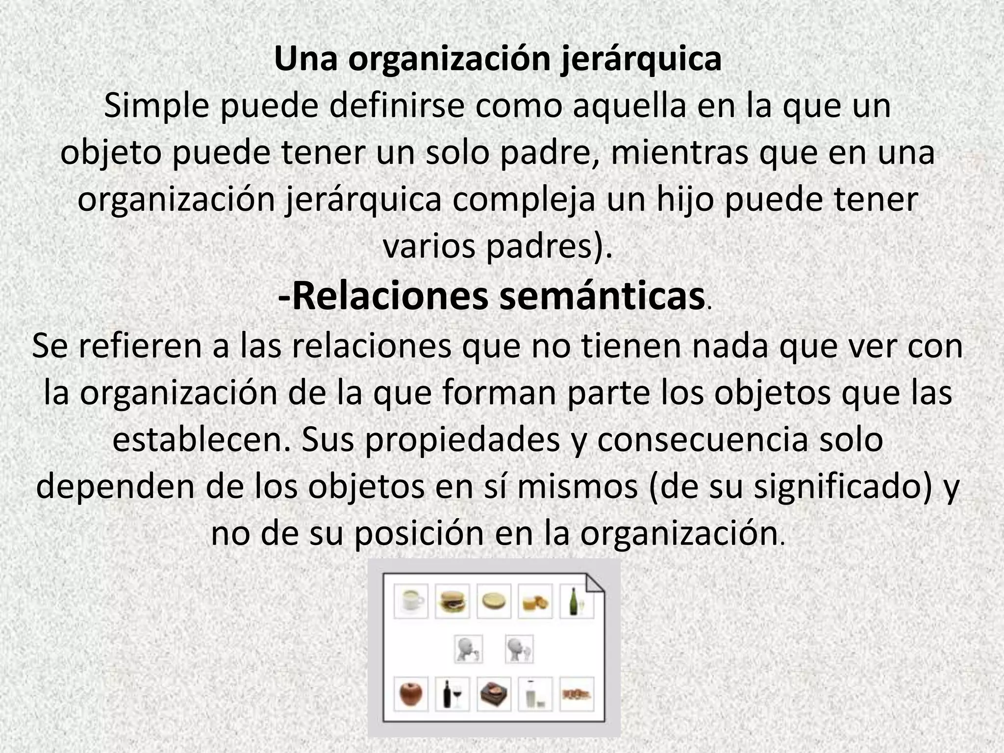 -Relaciones semánticas.
Se refieren a las relaciones que no tienen nada que ver con
la organización de la que forman parte los objetos que las
establecen. Sus propiedades y consecuencia solo
dependen de los objetos en sí mismos (de su significado) y
no de su posición en la organización.
Una organización jerárquica
Simple puede definirse como aquella en la que un
objeto puede tener un solo padre, mientras que en una
organización jerárquica compleja un hijo puede tener
varios padres).
 