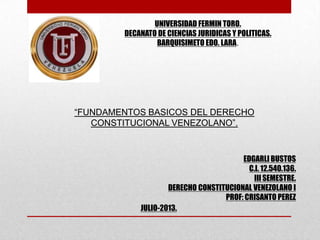 EDGARLI BUSTOS
C.I. 12.540.136.
III SEMESTRE.
DERECHO CONSTITUCIONAL VENEZOLANO I
PROF: CRISANTO PEREZ
UNIVERSIDAD FERMIN TORO.
DECANATO DE CIENCIAS JURIDICAS Y POLITICAS.
BARQUISIMETO EDO. LARA.
“FUNDAMENTOS BASICOS DEL DERECHO
CONSTITUCIONAL VENEZOLANO”.
JULIO-2013.
 