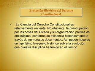  La Ciencia del Derecho Constitucional es 
relativamente reciente. No obstante, la preocupación 
por las cosas del Estado y su organización política es 
antiquísima, conforme se evidencia históricamente a 
través de numerosos documentos. Así puede hacerse 
un ligerísimo bosquejo histórico sobre la evolución 
que nuestra disciplina ha tenido en el tiempo. 
 