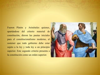 Fueron Platón y Aristóteles quienes, 
apartándose del criterio material de 
constitución, dieron las pautas iniciales 
para el constitucionalismo moderno, al 
sostener que todo gobierno debe estar 
sujeto a la ley y toda ley a un principio 
superior. Este segundo criterio presenta a 
la constitución como un orden superior. 
 
