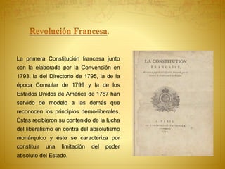 La primera Constitución francesa junto 
con la elaborada por la Convención en 
1793, la del Directorio de 1795, la de la 
época Consular de 1799 y la de los 
Estados Unidos de América de 1787 han 
servido de modelo a las demás que 
reconocen los principios demo-liberales. 
Éstas recibieron su contenido de la lucha 
del liberalismo en contra del absolutismo 
monárquico y éste se caracteriza por 
constituir una limitación del poder 
absoluto del Estado. 
 
