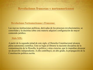 Las nuevas instituciones políticas, derivadas de los procesos revolucionarios, se 
consolidan y la doctrina sobre esta materia adquiere configuración de mayor 
contenido jurídico. 
A partir de la segunda mitad de este siglo, el Derecho Constitucional alcanza 
plena autonomía científica. Esto se logra al librarse la naciente disciplina de la 
contaminación de la filosofía, la política y otras ciencias, que le impedían alcanzar 
un desarrollo independiente. A ello contribuyó, en alto grado, la propagación de la 
Constitución política escrita. 
 