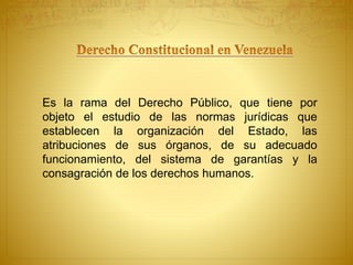 Es la rama del Derecho Público, que tiene por 
objeto el estudio de las normas jurídicas que 
establecen la organización del Estado, las 
atribuciones de sus órganos, de su adecuado 
funcionamiento, del sistema de garantías y la 
consagración de los derechos humanos. 
 