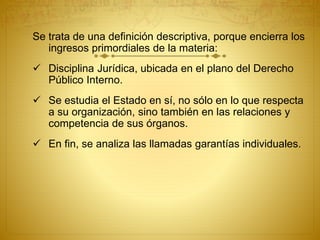 Se trata de una definición descriptiva, porque encierra los 
ingresos primordiales de la materia: 
 Disciplina Jurídica, ubicada en el plano del Derecho 
Público Interno. 
 Se estudia el Estado en sí, no sólo en lo que respecta 
a su organización, sino también en las relaciones y 
competencia de sus órganos. 
 En fin, se analiza las llamadas garantías individuales. 
 