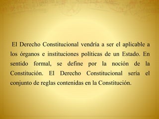 El Derecho Constitucional vendría a ser el aplicable a 
los órganos e instituciones políticas de un Estado. En 
sentido formal, se define por la noción de la 
Constitución. El Derecho Constitucional sería el 
conjunto de reglas contenidas en la Constitución. 
 