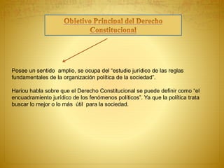 Posee un sentido amplio, se ocupa del “estudio jurídico de las reglas 
fundamentales de la organización política de la sociedad”. 
Hariou habla sobre que el Derecho Constitucional se puede definir como “el 
encuadramiento jurídico de los fenómenos políticos”. Ya que la política trata 
buscar lo mejor o lo más útil para la sociedad. 
 