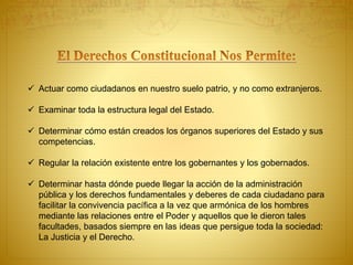  Actuar como ciudadanos en nuestro suelo patrio, y no como extranjeros. 
 Examinar toda la estructura legal del Estado. 
 Determinar cómo están creados los órganos superiores del Estado y sus 
competencias. 
 Regular la relación existente entre los gobernantes y los gobernados. 
 Determinar hasta dónde puede llegar la acción de la administración 
pública y los derechos fundamentales y deberes de cada ciudadano para 
facilitar la convivencia pacífica a la vez que armónica de los hombres 
mediante las relaciones entre el Poder y aquellos que le dieron tales 
facultades, basados siempre en las ideas que persigue toda la sociedad: 
La Justicia y el Derecho. 
 