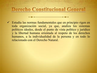  Estudia las normas fundamentales que en principio rigen en 
toda organización social, ya que, analiza los sistemas 
políticos ideales, desde el punto de vista político y jurídico 
y la libertad humana orientada al respeto de los derechos 
humanos, a la individualidad de la persona y en todo lo 
relacionado con el Derecho Natural. 
 