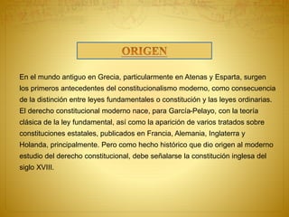 En el mundo antiguo en Grecia, particularmente en Atenas y Esparta, surgen 
los primeros antecedentes del constitucionalismo moderno, como consecuencia 
de la distinción entre leyes fundamentales o constitución y las leyes ordinarias. 
El derecho constitucional moderno nace, para García-Pelayo, con la teoría 
clásica de la ley fundamental, así como la aparición de varios tratados sobre 
constituciones estatales, publicados en Francia, Alemania, Inglaterra y 
Holanda, principalmente. Pero como hecho histórico que dio origen al moderno 
estudio del derecho constitucional, debe señalarse la constitución inglesa del 
siglo XVIII. 
 