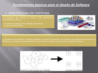  ARQUITECTURA DEL SOFTWARE.
La arquitectura del software se refiere a dos características
importantes del software:
• La estructura jerárquica de los módulos del software
• La estructura de los datos
La arquitectura del software se obtiene mediante un proceso de partición, que relaciona los problemas del mundo real
(definidos en el análisis de requerimientos) con las soluciones software para resolver los problemas software.
Fundamentos basicos para el diseño de Software
 