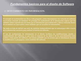  OCULTAMIENTO DE INFORMACIÓN.
El concepto de modularidad nos lleva a esta pregunta: ¿cómo descomponer una solución de software
en el mejor conjunto de módulos? El principio de ocultamiento de la información sugiere que los
módulos deben especificarse de forma que la información (procedimientos y datos) contenida dentro
de un módulo sea inaccesible a otros módulos que no necesiten tal información.
Por tanto se trata de definir una serie de módulos independientes que se comuniquen sólo a través
de la información necesaria para realizar la función de software.
El uso de ocultamiento de información en el diseño facilitará las modificaciones, prueba y
mantenimiento del software, ya que como la mayoría de los datos y de los procedimientos están
ocultos a otras partes del software, será menos probable que los errores que se introduzcan durante
la modificación se propaguen a otros módulos del software.
Fundamentos basicos para el diseño de Software
 