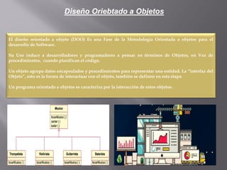 Diseño Oriebtado a Objetos
El diseño orientado a objeto (DOO) Es una Fase de la Metodología Orientada a objetos para el
desarrollo de Software.
Su Uso induce a desarrolladores y programadores a pensar en términos de Objetos, en Vez de
procedimientos, cuando planifican el código.
Un objeto agrupa datos encapsulados y procedimientos para representar una entidad. La “interfaz del
Objeto”, esto es la forma de interactuar con el objeto, también se definen en esta etapa
Un programa orientado a objetos se caracteriza por la interacción de estos objetos.
 