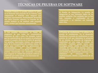 TÉCNICAS DE PRUEBAS DE SOFTWARE
1) Prueba Unitaria: La prueba unitaria se aplica
en el elemento más pequeño de un sistema, cada
componente es testeado para asegurar que
funciona correctamente. Normalmente desarrolla
una única función cohesiva. La función de la
prueba unitaria es de analizar cada pequeña
parte y testear que funciona correctamente.
2) Prueba de Integración: La prueba de
integración es una extensión lógica de las
pruebas unitarias. Dos unidades que ya han
sido testeadas y combinadas en un
componente y su interface son testeadas
entre ellas.
3) Las pruebas funcionales: se basan en
asegurarse de que todas las características
funcionen de cabo a rabo. Por ejemplo, testear
que las características de un usuario se actualicen
cuando el usuario clicka en el botón de guardar.
Las pruebas funcionales testean una pequeña
parte de la funcionalidad del sistema entera. Se
aplica para verificar que las aplicaciones y
funcionalidades del software actúan
correctamente acorde a un diseño específico. Las
pruebas funcionales son elementos cruciales
para asegurar la calidad del producto software y
confirmar que actúa acorde a sus funciones tal
y como el usuario espera.
4) Pruebas de rendimiento: Y la última es la
prueba de rendimiento. En el desarrollo
desoftware, la prueba de rendimiento es una
práctica de test que determina la actuación
de un sistema en términos de respuesta y
estabilidad en una carga de trabajo en
particular. También puede servir para
investigar, medir, validar o verificar otros
atributos de calidad del sistema, como la
escalabilidad, seguridad y uso de recursos.
Las pruebas de rendimiento construye unos
estándares de actuación en la
implementación, diseño y arquitectura de un
sistema.
 