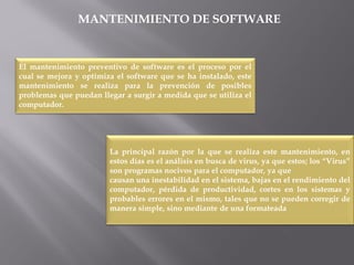 MANTENIMIENTO DE SOFTWARE
El mantenimiento preventivo de software es el proceso por el
cual se mejora y optimiza el software que se ha instalado, este
mantenimiento se realiza para la prevención de posibles
problemas que puedan llegar a surgir a medida que se utiliza el
computador.
La principal razón por la que se realiza este mantenimiento, en
estos días es el análisis en busca de virus, ya que estos; los “Virus”
son programas nocivos para el computador, ya que
causan una inestabilidad en el sistema, bajas en el rendimiento del
computador, pérdida de productividad, cortes en los sistemas y
probables errores en el mismo, tales que no se pueden corregir de
manera simple, sino mediante de una formateada
 