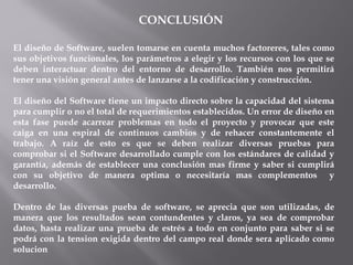CONCLUSIÓN
El diseño de Software, suelen tomarse en cuenta muchos factoreres, tales como
sus objetivos funcionales, los parámetros a elegir y los recursos con los que se
deben interactuar dentro del entorno de desarrollo. También nos permitirá
tener una visión general antes de lanzarse a la codificación y construcción.
El diseño del Software tiene un impacto directo sobre la capacidad del sistema
para cumplir o no el total de requerimientos establecidos. Un error de diseño en
esta fase puede acarrear problemas en todo el proyecto y provocar que este
caiga en una espiral de continuos cambios y de rehacer constantemente el
trabajo. A raíz de esto es que se deben realizar diversas pruebas para
comprobar si el Software desarrollado cumple con los estándares de calidad y
garantía, además de establecer una conclusión mas firme y saber si cumplirá
con su objetivo de manera optima o necesitaría mas complementos y
desarrollo.
Dentro de las diversas pueba de software, se aprecia que son utilizadas, de
manera que los resultados sean contundentes y claros, ya sea de comprobar
datos, hasta realizar una prueba de estrés a todo en conjunto para saber si se
podrá con la tension exigida dentro del campo real donde sera aplicado como
solucion
 