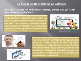 En que consiste el diseño de Software
Para poder explicar los fundamentos básicos, primero hay que saber
que es el diseño del Software
El diseño de software es el proceso por el que un agente crea
una especificación de un artefacto de software, pensado para
cumplir unos objetivos, utilizando un conjunto de componentes
primitivos y sujeto a restricciones. El diseño de software se
puede referir a "toda la actividad en conceptualizar, enmarcar,
implementar, poner en funcionamiento y, finalmente, modificar
sistemas complejos" o "la actividad que sigue a la especificación
de requisitos y precede a la programación, como en un proceso
de ingeniería de software estilizado.
Uno de los componentes principales del diseño de software es el
análisis de requisitos del software (ARS, del inglés SRA). Se trata de
una parte del proceso de desarrollo de software que enumera
especificaciones empleadas en ingeniería de software. Si el software
está "automatizado" o centrado en el usuario, el diseño de software
puede implicar también el diseño de experiencia de usuario que utiliza
un storyboard o guion gráfico para ayudar determinar esas
especificaciones. Si el software es completamente automatizado (es
decir, sin usuario o interfaz de usuario), un diseño de software puede
ser tan sencillo como un diagrama de flujo o un texto describiendo una
secuencia planeada de acontecimientos.
 