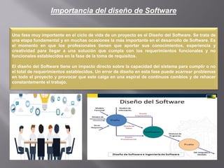 Importancia del diseño de Software
Una fase muy importante en el ciclo de vida de un proyecto es el Diseño del Software. Se trata de
una etapa fundamental y en muchas ocasiones la más importante en el desarrollo de Software. Es
el momento en que los profesionales tienen que aportar sus conocimientos, experiencia y
creatividad para llegar a una solución que cumpla con los requerimientos funcionales y no
funcionales establecidos en la fase de la toma de requisitos.
El diseño del Software tiene un impacto directo sobre la capacidad del sistema para cumplir o no
el total de requerimientos establecidos. Un error de diseño en esta fase puede acarrear problemas
en todo el proyecto y provocar que este caiga en una espiral de continuos cambios y de rehacer
constantemente el trabajo.
 