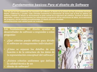 Fundamentos basicos Para el diseño de Software
Una vez que se han establecido los requisitos del software, el diseño es la primera de tres actividades técnicas:
diseño, codificación y prueba. Cada actividad transforma la información de forma que al final se obtiene un
software validado. El diseño es técnicamente la parte central de la ingeniería del software. Durante el diseño se
desarrollan, revisan y se documentan los refinamientos progresivos de las estructuras de datos, de la estructura
del programa y de los detalles procedimentales. El diseño da como resultado
representaciones cuya calidad puede ser evaluada.
Los fundamentos del diseño ayudan al
desarrollador de software a responder a estas
preguntas:
• ¿Qué criterios puedo utilizar para dividir
el software en componentes individuales?
• ¿Cómo se separan los detalles de una
función o de la estructura de los datos de
la representación conceptual del software?
• ¿Existen criterios uniformes que definan
la calidad técnica de un
• diseño de software?
 