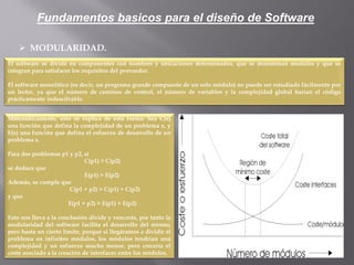  MODULARIDAD.
El software se divide en componentes con nombres y ubicaciones determinados, que se denominan módulos y que se
integran para satisfacer los requisitos del proveedor.
El software monolítico (es decir, un programa grande compuesto de un solo módulo) no puede ser estudiado fácilmente por
un lector, ya que el número de caminos de control, el número de variables y la complejidad global harían el código
prácticamente indescifrable.
Mátemáticamente, esto se explica de esta forma: Sea C(x)
una función que defina la complejidad de un problema x, y
E(x) una función que defina el esfuerzo de desarrollo de un
problema x.
Para dos problemas p1 y p2, si
C(p1) > C(p2)
se deduce que
E(p1) > E(p2)
Además, se cumple que
C(p1 + p2) > C(p1) + C(p2)
y que
E(p1 + p2) > E(p1) + E(p2)
Esto nos lleva a la conclusión divide y vencerás, por tanto la
modularidad del software facilita el desarrollo del mismo,
pero hasta un cierto límite, porque si llegáramos a dividir el
problema en infinitos módulos, los módulos tendrían una
complejidad y un esfuerzo mucho menor, pero crecería el
coste asociado a la creación de interfaces entre los módulos,
Fundamentos basicos para el diseño de Software
 