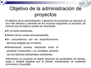 Objetivo de la administración de
proyectos
El objetivo de la administración o gerencia de proyectos es alcanzar el
uso más efectivo y eficiente de los recursos asignados al proyecto, de
manera que el objetivo pueda ser alcanzado:
 En la fecha planificada.
 Dentro de los costos presupuestados
 En concordancia con las especificaciones
técnicas exigidas por el cliente
 Manteniendo buenas relaciones entre el
personal involucrado y en completa armonía
con los factores ambientales cambiantes
Administrar un proyecto es lograr alcanzar los parámetros de tiempo,
costo y calidad exigidos por el cliente, manteniendo un ambiente
armonioso y favorable.
 