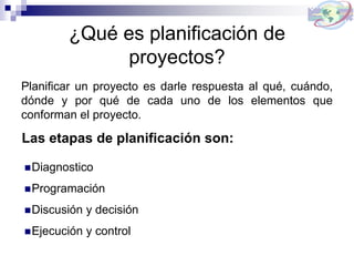 ¿Qué es planificación de
proyectos?
Planificar un proyecto es darle respuesta al qué, cuándo,
dónde y por qué de cada uno de los elementos que
conforman el proyecto.
Las etapas de planificación son:
Diagnostico
Programación
Discusión y decisión
Ejecución y control
 