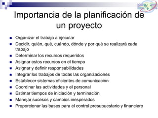 Importancia de la planificación de
un proyecto
 Organizar el trabajo a ejecutar
 Decidir, quién, qué, cuándo, dónde y por qué se realizará cada
trabajo
 Determinar los recursos requeridos
 Asignar estos recursos en el tiempo
 Asignar y definir responsabilidades
 Integrar los trabajos de todas las organizaciones
 Establecer sistemas eficientes de comunicación
 Coordinar las actividades y el personal
 Estimar tiempos de iniciación y terminación
 Manejar sucesos y cambios inesperados
 Proporcionar las bases para el control presupuestario y financiero
 