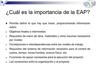 ¿Cuál es la importancia de la EAP?
 Permite definir lo que hay que hacer, proporcionando información
sobre:
o Objetivos finales e intermedios
o Requisitos de mano de obra, materiales y otros insumos necesarios
por niveles
o Correlaciones e interdependencias entre los niveles de trabajo
o Requisitos del sistema de información necesario para el control de
costos, tiempo, horas-hombre, avance físico, etc.
o Funciones de apoyo necesarias para la ejecución del proyecto
o Las conexiones entre la organización y el proyecto
 