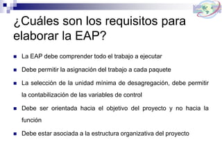 ¿Cuáles son los requisitos para
elaborar la EAP?
 La EAP debe comprender todo el trabajo a ejecutar
 Debe permitir la asignación del trabajo a cada paquete
 La selección de la unidad mínima de desagregación, debe permitir
la contabilización de las variables de control
 Debe ser orientada hacia el objetivo del proyecto y no hacia la
función
 Debe estar asociada a la estructura organizativa del proyecto
 