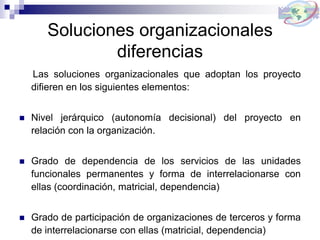 Soluciones organizacionales
diferencias
Las soluciones organizacionales que adoptan los proyecto
difieren en los siguientes elementos:
 Nivel jerárquico (autonomía decisional) del proyecto en
relación con la organización.
 Grado de dependencia de los servicios de las unidades
funcionales permanentes y forma de interrelacionarse con
ellas (coordinación, matricial, dependencia)
 Grado de participación de organizaciones de terceros y forma
de interrelacionarse con ellas (matricial, dependencia)
 