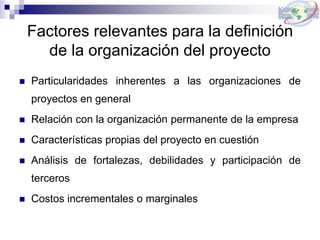 Factores relevantes para la definición
de la organización del proyecto
 Particularidades inherentes a las organizaciones de
proyectos en general
 Relación con la organización permanente de la empresa
 Características propias del proyecto en cuestión
 Análisis de fortalezas, debilidades y participación de
terceros
 Costos incrementales o marginales
 