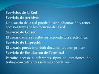 Servicios de la Red 
Servicio de Archivos 
Un usuario de la red puede buscar información y tener 
acceso a través de los recursos de la red. 
Servicio de Correo 
El usuario envía y recibe correspondencia electrónica. 
Servicio de Impresión 
El usuario puede imprimir documentos a un printer. 
Servicio de Emulación de Terminal 
Permite acceso a diferentes tipos de estaciones de 
trabajo con diferentes sistemas operativos. 
 