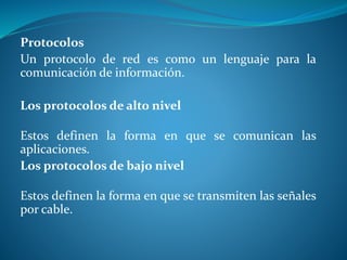 Protocolos 
Un protocolo de red es como un lenguaje para la 
comunicación de información. 
Los protocolos de alto nivel 
Estos definen la forma en que se comunican las 
aplicaciones. 
Los protocolos de bajo nivel 
Estos definen la forma en que se transmiten las señales 
por cable. 
 