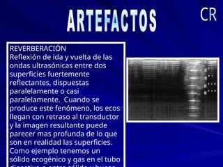 REVERBERACIÓN
Reflexión de ida y vuelta de las
ondas ultrasónicas entre dos
superficies fuertemente
reflectantes, dispuestas
paralelamente o casi
paralelamente. Cuando se
produce este fenómeno, los ecos
llegan con retraso al transductor
y la imagen resultante puede
parecer mas profunda de lo que
son en realidad las superficies.
Como ejemplo tenemos un
sólido ecogénico y gas en el tubo
 
