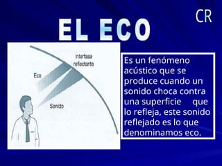 Es un fenómeno
acústico que se
produce cuando un
sonido choca contra
una superficie que
lo refleja, este sonido
reflejado es lo que
denominamos eco.
 