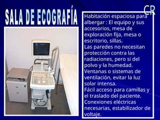 Habitación espaciosa para
albergar : El equipo y sus
accesorios, mesa de
exploración fija, mesa o
escritorio, sillas.
Las paredes no necesitan
protección contra las
radiaciones, pero si del
polvo y la humedad.
Ventanas o sistemas de
ventilación, evitar la luz
solar intensa.
Fácil acceso para camillas y
el traslado del paciente.
Conexiones eléctricas
necesarias, estabilizador de
voltaje.
 