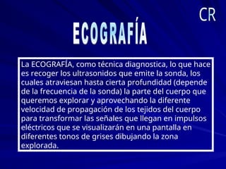 La ECOGRAFÍA, como técnica diagnostica, lo que hace
es recoger los ultrasonidos que emite la sonda, los
cuales atraviesan hasta cierta profundidad (depende
de la frecuencia de la sonda) la parte del cuerpo que
queremos explorar y aprovechando la diferente
velocidad de propagación de los tejidos del cuerpo
para transformar las señales que llegan en impulsos
eléctricos que se visualizarán en una pantalla en
diferentes tonos de grises dibujando la zona
explorada.
 