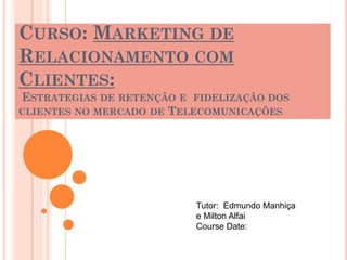 CURSO: MARKETING DE
RELACIONAMENTO COM
CLIENTES:
ESTRATEGIAS DE RETENÇÃO E FIDELIZAÇÃO DOS
CLIENTES NO MERCADO DE TELECOMUNICAÇÕES




                          Tutor: Edmundo Manhiça
                          e Milton Alfai
                          Course Date:
 