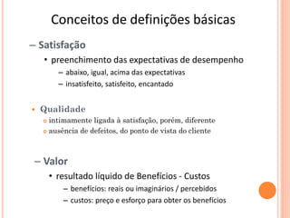 Conceitos de definições básicas
– Satisfação
    • preenchimento das expectativas de desempenho
          – abaixo, igual, acima das expectativas
          – insatisfeito, satisfeito, encantado


   Qualidade
     intimamente ligada à satisfação, porém, diferente
     ausência de defeitos, do ponto de vista do cliente




 – Valor
        • resultado líquido de Benefícios - Custos
           – benefícios: reais ou imaginários / percebidos
           – custos: preço e esforço para obter os benefícios
 