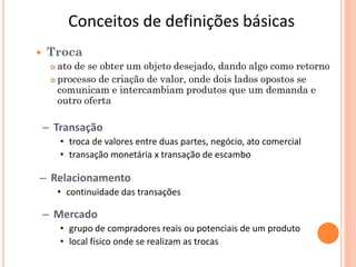 Conceitos de definições básicas
   Troca
      ato de se obter um objeto desejado, dando algo como retorno
      processo de criação de valor, onde dois lados opostos se
       comunicam e intercambiam produtos que um demanda e
       outro oferta

    – Transação
         • troca de valores entre duas partes, negócio, ato comercial
         • transação monetária x transação de escambo

– Relacionamento
         • continuidade das transações

    – Mercado
         • grupo de compradores reais ou potenciais de um produto
         • local físico onde se realizam as trocas
 