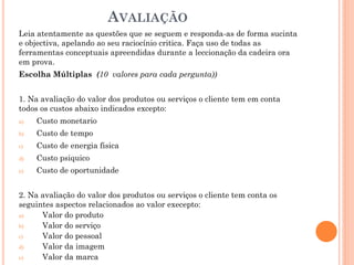 AVALIAÇÃO
Leia atentamente as questões que se seguem e responda-as de forma sucinta
e objectiva, apelando ao seu raciocínio critica. Faça uso de todas as
ferramentas conceptuais apreendidas durante a leccionação da cadeira ora
em prova.
Escolha Múltiplas (10 valores para cada pergunta))


1. Na avaliação do valor dos produtos ou serviços o cliente tem em conta
todos os custos abaixo indicados excepto:
a)   Custo monetario
b)   Custo de tempo
c)   Custo de energia fisica
d)   Custo psiquico
e)   Custo de oportunidade


2. Na avaliação do valor dos produtos ou serviços o cliente tem conta os
seguintes aspectos relacionados ao valor execepto:
a)    Valor do produto
b)    Valor do serviço
c)    Valor do pessoal
d)    Valor da imagem
e)    Valor da marca
 