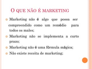 O QUE NÃO É MARKETING
   Marketing não é algo que possa ser
    compreendido como um remédio       para
     todos os males;
   Marketing não se implementa a curto
    prazo;
   Marketing não é uma fórmula mágica;
   Não existe receita de marketing;
 