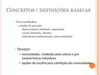 CONCEITOS / DEFINIÇÕES BÁSICAS
     Necessidades:
         estados de privação
            físicas básicas (alimento, segurança)

            sociais (inclusão, afeição)

            individuais (conhecimento, auto-realização)




  – Desejos
          • necessidades, moldadas pela cultura e por
            características individuais
          • opções de escolha para satisfação das necessidades
 