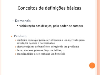 Conceitos de definições básicas

– Demanda
        • viabilização dos desejos, pelo poder de compra


   Produto
     qualquer coisa que possa ser oferecida a um mercado, para
      satisfazer desejos e necessidades
     oferta,conjunto de benefícios, solução de um problema

     bens, serviços, pessoas, lugares, idéias, ...

     maneira física de se embalar um benefício
 